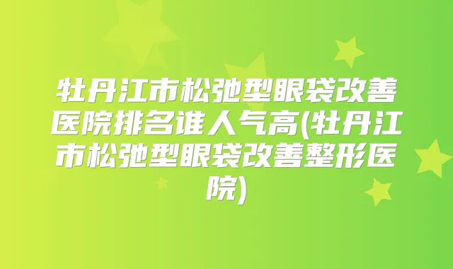 牡丹江市松弛型眼袋医院排名谁人气高(牡丹江市松弛型眼袋整形医院)