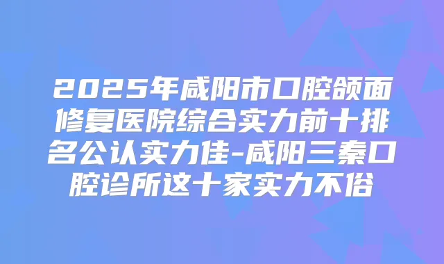 2025年咸阳市口腔颌面修复医院综合实力前十排名公认实力佳-咸阳三秦口腔诊所这十家实力不俗
