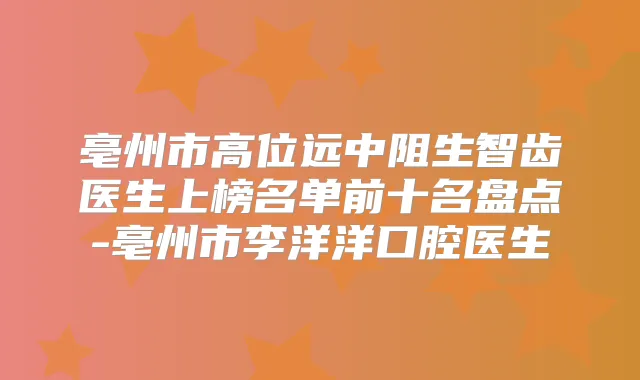 亳州市高位远中阻生智齿医生上榜名单前十名盘点-亳州市李洋洋口腔医生