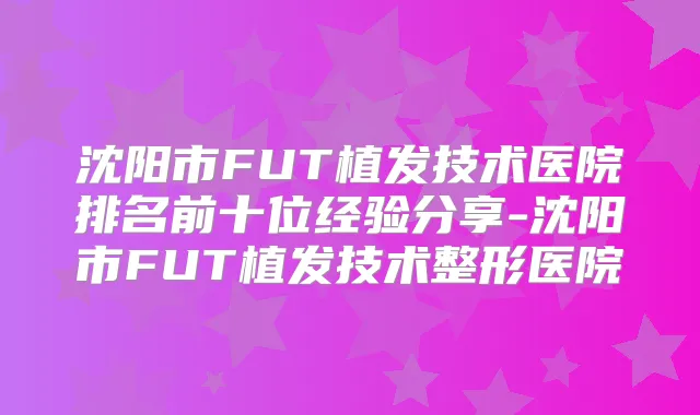 沈阳市FUT植发技术医院排名前十位经验分享-沈阳市FUT植发技术整形医院