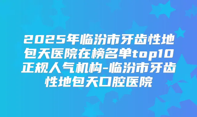 2025年临汾市牙齿性地包天医院在榜名单top10正规人气机构-临汾市牙齿性地包天口腔医院