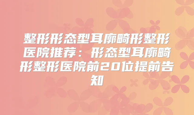 整形形态型耳廓畸形整形医院推荐：形态型耳廓畸形整形医院前20位提前告知