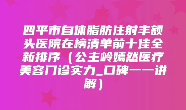 四平市自体脂肪注射丰额头医院在榜清单前十佳全新排序（公主岭嫣然医疗美容门诊实力_口碑一一讲解）