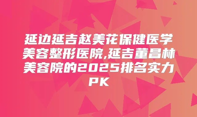 延边延吉赵美花保健医学美容整形医院,延吉董昌林美容院的2025排名实力PK