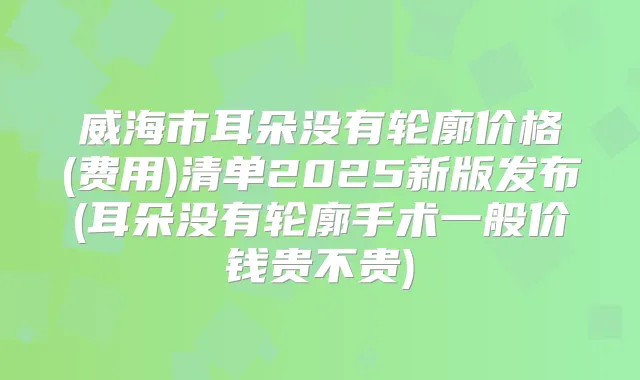 威海市耳朵没有轮廓价格(费用)清单2025新版发布(耳朵没有轮廓手术一般价钱贵不贵)