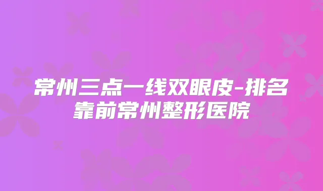 常州三点一线双眼皮-排名靠前常州整形医院