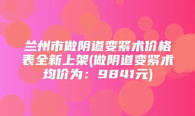 兰州市做阴道变紧术价格表全新上架(做阴道变紧术均价为：9841元)