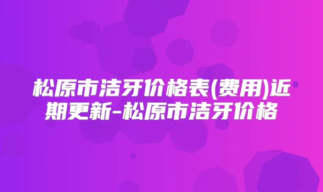 松原市洁牙价格表(费用)近期更新-松原市洁牙价格