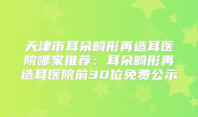 天津市耳朵畸形再造耳医院哪家推荐：耳朵畸形再造耳医院前30位免费公示