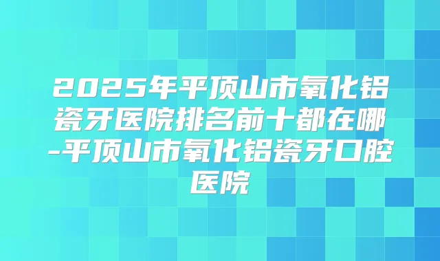 2025年平顶山市氧化铝瓷牙医院排名前十都在哪-平顶山市氧化铝瓷牙口腔医院