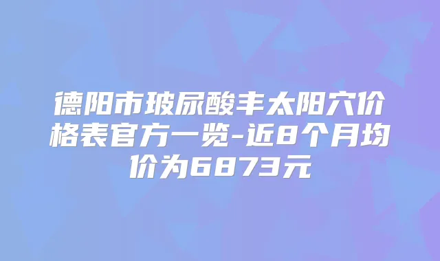 德阳市玻尿酸丰太阳穴价格表官方一览-近8个月均价为6873元