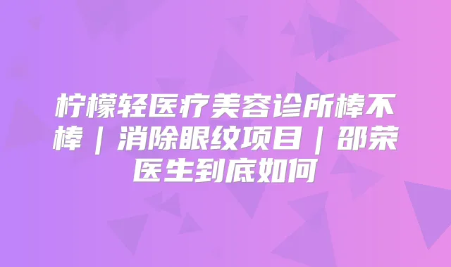 柠檬轻医疗美容诊所棒不棒|消除眼纹项目|邵荣医生到底如何