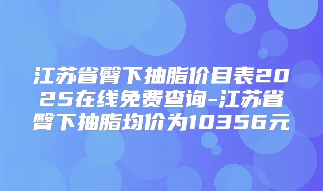 江苏省臀下抽脂价目表2025在线免费查询-江苏省臀下抽脂均价为10356元