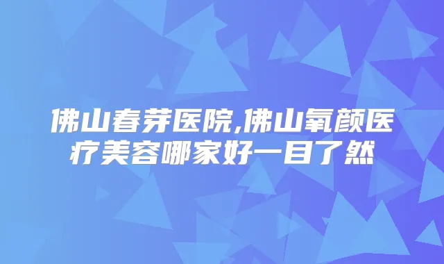 佛山春芽医院,佛山氧颜医疗美容哪家好一目了然