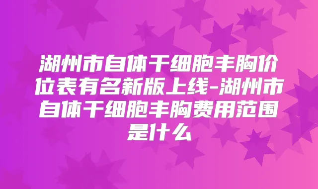 湖州市自体干细胞丰胸价位表有名新版上线-湖州市自体干细胞丰胸费用范围是什么