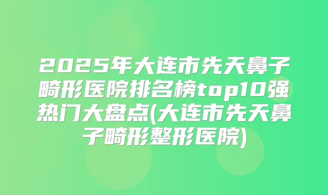 2025年大连市先天鼻子畸形医院排名榜top10强热门大盘点(大连市先天鼻子畸形整形医院)