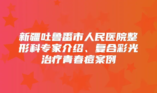 新疆吐鲁番市人民医院整形科专家介绍、复合彩光青春痘案例