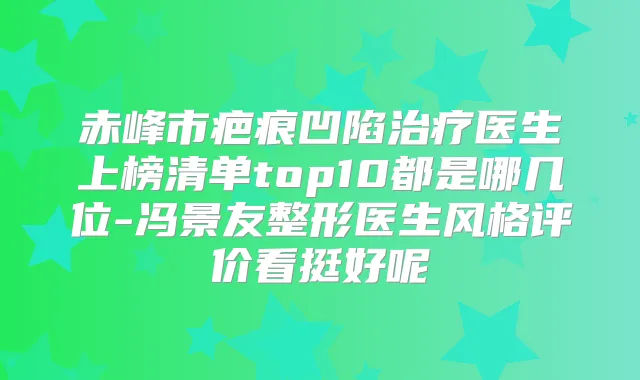赤峰市疤痕凹陷医生上榜清单top10都是哪几位-冯景友整形医生风格评价看挺好呢