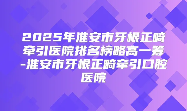 2025年淮安市牙根正畸牵引医院排名榜略高一筹-淮安市牙根正畸牵引口腔医院