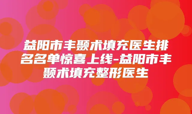 益阳市丰颞术填充医生排名名单惊喜上线-益阳市丰颞术填充整形医生