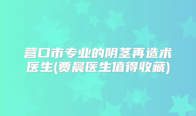 营口市专业的阴茎再造术医生(贾晨医生值得收藏)