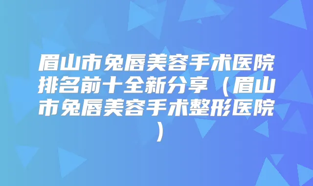 眉山市兔唇美容手术医院排名前十全新分享（眉山市兔唇美容手术整形医院）