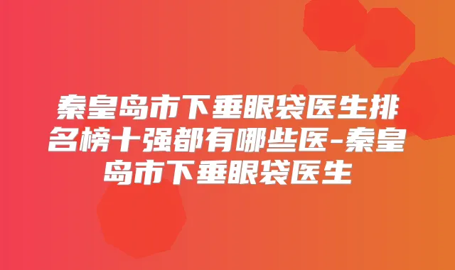 秦皇岛市下垂眼袋医生排名榜十强都有哪些医-秦皇岛市下垂眼袋医生