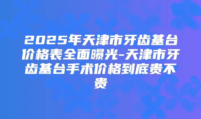 2025年天津市牙齿基台价格表全面曝光-天津市牙齿基台手术价格到底贵不贵