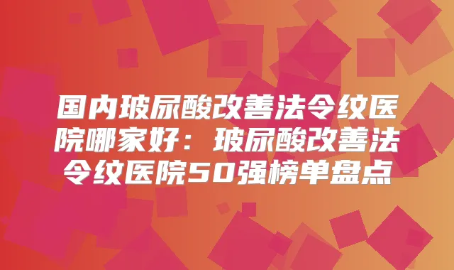 国内玻尿酸法令纹医院哪家好：玻尿酸法令纹医院50强榜单盘点