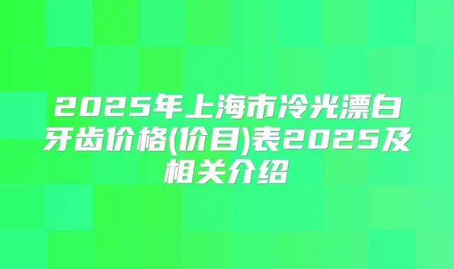 2025年上海市冷光漂白牙齿价格(价目)表2025及相关介绍