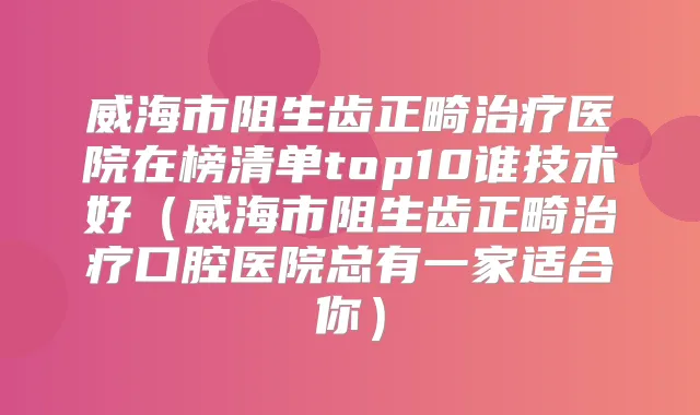 威海市阻生齿正畸医院在榜清单top10谁技术好（威海市阻生齿正畸口腔医院总有一家适合你）