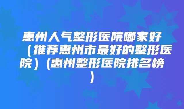 惠州人气整形医院哪家好(推荐惠州市好的整形医院)(惠州整形医院排名榜)