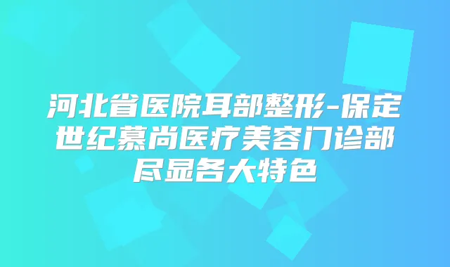 河北省医院耳部整形-保定世纪慕尚医疗美容门诊部尽显各大特色