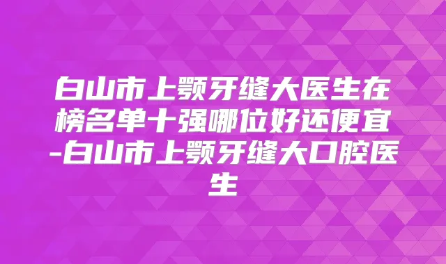 白山市上颚牙缝大医生在榜名单十强哪位好还便宜-白山市上颚牙缝大口腔医生