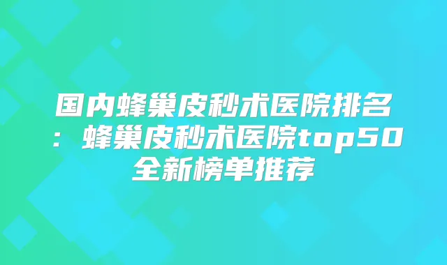 国内蜂巢皮秒术医院排名：蜂巢皮秒术医院top50全新榜单推荐
