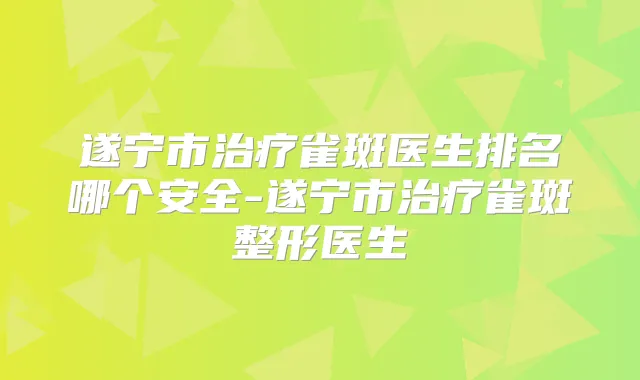 遂宁市雀斑医生排名哪个安全-遂宁市雀斑整形医生