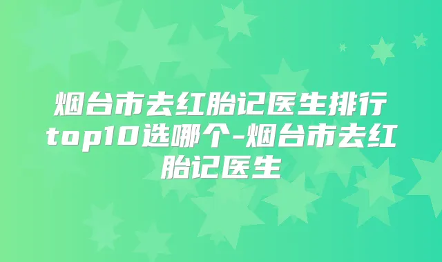 烟台市去红胎记医生排行top10选哪个-烟台市去红胎记医生