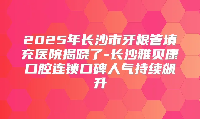 2025年长沙市牙根管填充医院揭晓了-长沙雅贝康口腔连锁口碑人气持续飙升