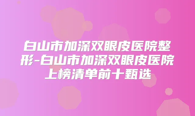 白山市加深双眼皮医院整形-白山市加深双眼皮医院上榜清单前十甄选