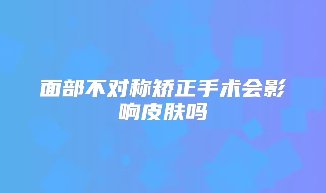 面部不对称矫正手术会影响皮肤吗