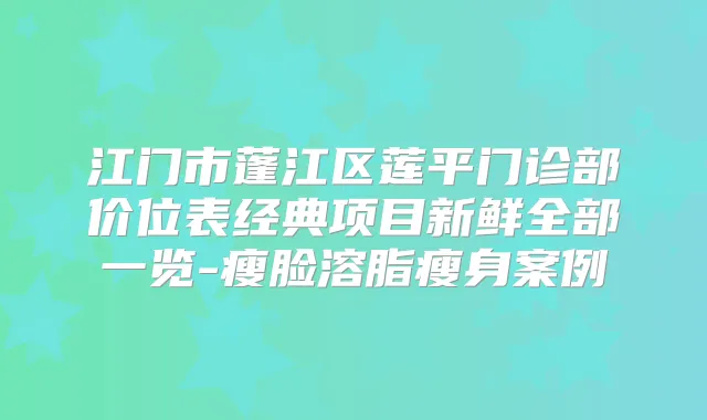 江门市蓬江区莲平门诊部价位表经典项目新鲜全部一览-瘦脸溶脂瘦身案例