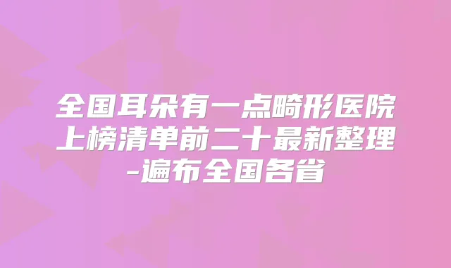全国耳朵有一点畸形医院上榜清单前二十新整理-遍布全国各省