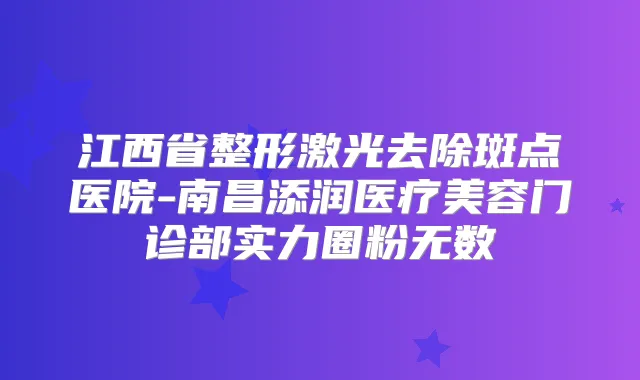 江西省整形激光去除斑点医院-南昌添润医疗美容门诊部实力圈粉无数