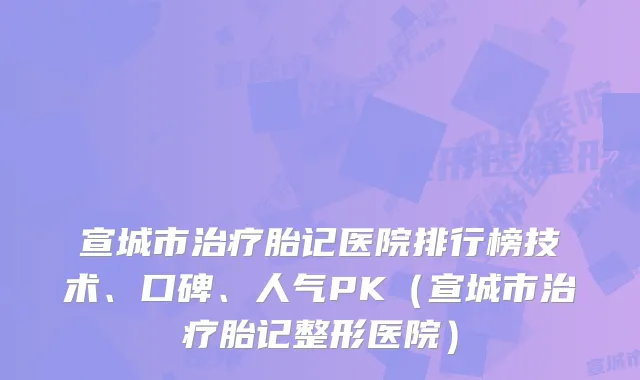 宣城市胎记医院排行榜技术、口碑、人气PK（宣城市胎记整形医院）