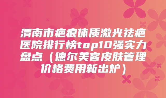 渭南市疤痕体质激光祛疤医院排行榜top10强实力盘点（德尔美客皮肤管理价格费用新出炉）