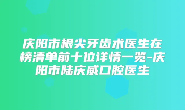 庆阳市根尖牙齿术医生在榜清单前十位详情一览-庆阳市陆庆威口腔医生