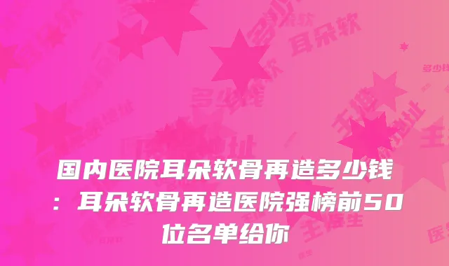 国内医院耳朵软骨再造多少钱：耳朵软骨再造医院强榜前50位名单给你