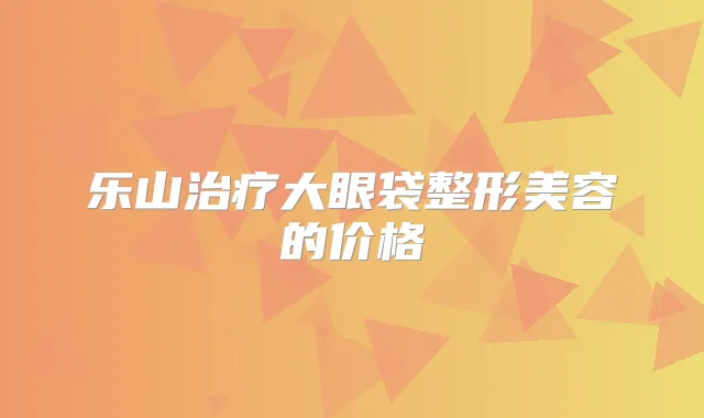 乐山大眼袋整形美容的价格