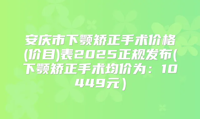 安庆市下颚矫正手术价格(价目)表2025正规发布(下颚矫正手术均价为：10449元）