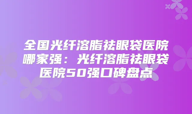 全国光纤溶脂祛眼袋医院哪家强：光纤溶脂祛眼袋医院50强口碑盘点